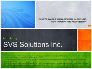 WASTE WATER MANAGEMENT & GROUND
CONTAMINATION PREVENTION
Introducing
SVS Solutions Inc.
The main target of SVS Solutions products will be drilling programs that require specialized fluid system requirements. The heating of
mud systems on-site and evaporation of waste fluids on-site.
Environmental concerns often arise due to the service and drilling rigs remaining immobile for longer periods of time as disposable
fluids collect on-site.
If left unattended this can result in very large and very costly clean-up costs at the end of a project, here with SVS we hope to virtually
eliminate these associated types of costs, clean-ups and/or concerns.
 