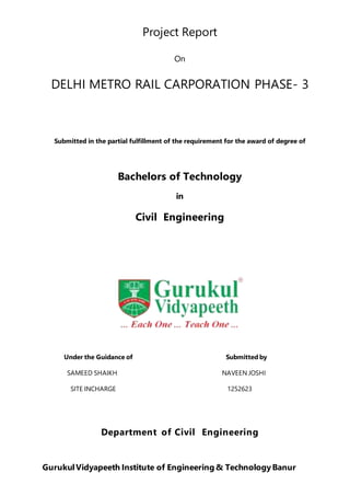 Project Report
On
DELHI METRO RAIL CARPORATION PHASE- 3
Submitted in the partial fulfillment of the requirement for the award of degree of
Bachelors of Technology
in
Civil Engineering
Department of Civil Engineering
GurukulVidyapeeth Institute of Engineering & TechnologyBanur
Under the Guidance of
SAMEED SHAIKH
SITE INCHARGE
Submitted by
NAVEEN JOSHI
1252623
 