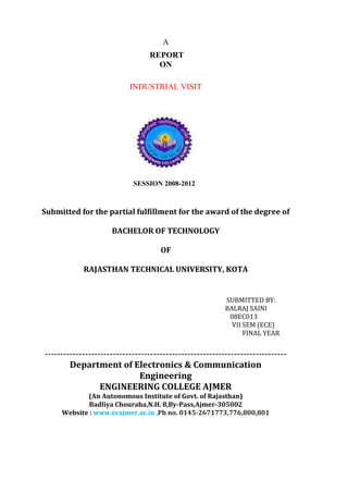 A
REPORT
ON
INDUSTRIAL VISIT
SESSION 2008-2012
Submitted for the partial fulfillment for the award of the degree of
BACHELOR OF TECHNOLOGY
OF
RAJASTHAN TECHNICAL UNIVERSITY, KOTA
SUBMITTED BY:
BALRAJ SAINI
08EC013
VII SEM (ECE)
FINAL YEAR
------------------------------------------------------------------------------
Department of Electronics & Communication
Engineering
ENGINEERING COLLEGE AJMER
(An Autonomous Institute of Govt. of Rajasthan)
Badliya Chouraha,N.H. 8,By-Pass,Ajmer-305002
Website : www.ecajmer.ac.in ,Ph no. 0145-2671773,776,800,801
 