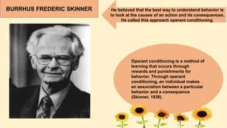 BURRHUS FREDERIC SKINNER He believed that the best way to understand behavior is
to look at the causes of an action and its consequences.
He called this approach operant conditioning.
Operant conditioning is a method of
learning that occurs through
rewards and punishments for
behavior. Through operant
conditioning, an individual makes
an association between a particular
behavior and a consequence
(Skinner, 1938).
 