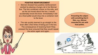 POSITIVE REINFORCEMENT
• Skinner showed how positive reinforcement
worked by placing a hungry rat in his Skinner
box. The box contained a lever on the side, and
as the rat moved about the box, it would
accidentally knock the lever. Immediately it did
so a food pellet would drop into a container next
to the lever.
• The rats quickly learned to go straight to the
lever after a few times of being put in the box.
The consequence of receiving food if they
pressed the lever ensured that they would repeat
the action again and again.
Presenting the subject
with something that it
likes. e.g., Skinner
rewarded his rats with
food pellets.
 