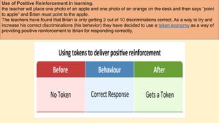Use of Positive Reinforcement in learning.
the teacher will place one photo of an apple and one photo of an orange on the desk and then says “point
to apple” and Brian must point to the apple.
The teachers have found that Brian is only getting 2 out of 10 discriminations correct. As a way to try and
increase his correct discriminations (his behavior) they have decided to use a token economy as a way of
providing positive reinforcement to Brian for responding correctly.
 