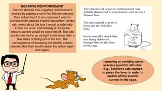 NEGATIVE REINFORCEMENT
Skinner showed how negative reinforcement
worked by placing a rat in his Skinner box and
then subjecting it to an unpleasant electric
current which caused it some discomfort. As the
rat moved about the box it would accidentally
knock the lever. Immediately it did so the
electric current would be switched off. The rats
quickly learned to go straight to the lever after a
few times of being put in the box. The
consequence of escaping the electric current
ensured that they would repeat the action again
and again.
removing or avoiding some
aversive (painful) stimulus.
E.g., Skinner's rats learned
to press the lever in order to
switch off the electric
current in the cage.
 