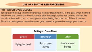 USE OF NEGATIVE REINFORCEMENT:
PUTTING ON OVEN GLOVES
John put some soup into the microwave it’s now steaming hot. In the past when he tried
to take out the bowl from the microwave after heating it up he has burned himself. He
has since learned to put on oven gloves when taking the bowl out of the microwave.
Since the oven gloves mean he never gets burned anymore he always puts them on.
 