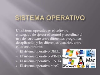 Un sistema operativo es el software
encargado de ejercer el control y coordinar el
uso de hardware entre diferentes programas
de aplicación y los diferentes usuarios, entre
ellos encontramos:
 El sistema operativo DELL.
 El sistema operativo WINDOWS.
 El sistema operativo LINUX.
 El sistema operativo MAC.
 