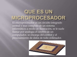 El microprocesador es un circuito integrado
central y mas complejo de un sistema
informático; a modo de ilustración, se le suele
llamar por analogía el cerebro de un
computador, se encarga del control y el
procesamiento de datos de todo ordenador.
 