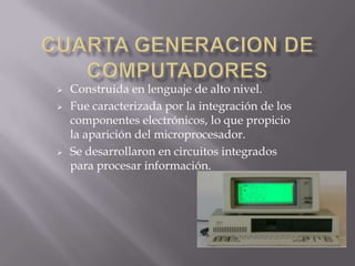 Construida en lenguaje de alto nivel.
 Fue caracterizada por la integración de los
componentes electrónicos, lo que propicio
la aparición del microprocesador.
 Se desarrollaron en circuitos integrados
para procesar información.
 