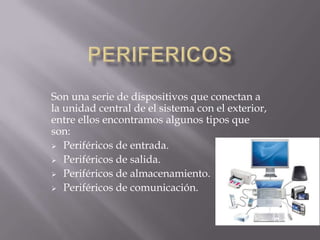 Son una serie de dispositivos que conectan a
la unidad central de el sistema con el exterior,
entre ellos encontramos algunos tipos que
son:
 Periféricos de entrada.
 Periféricos de salida.
 Periféricos de almacenamiento.
 Periféricos de comunicación.
 