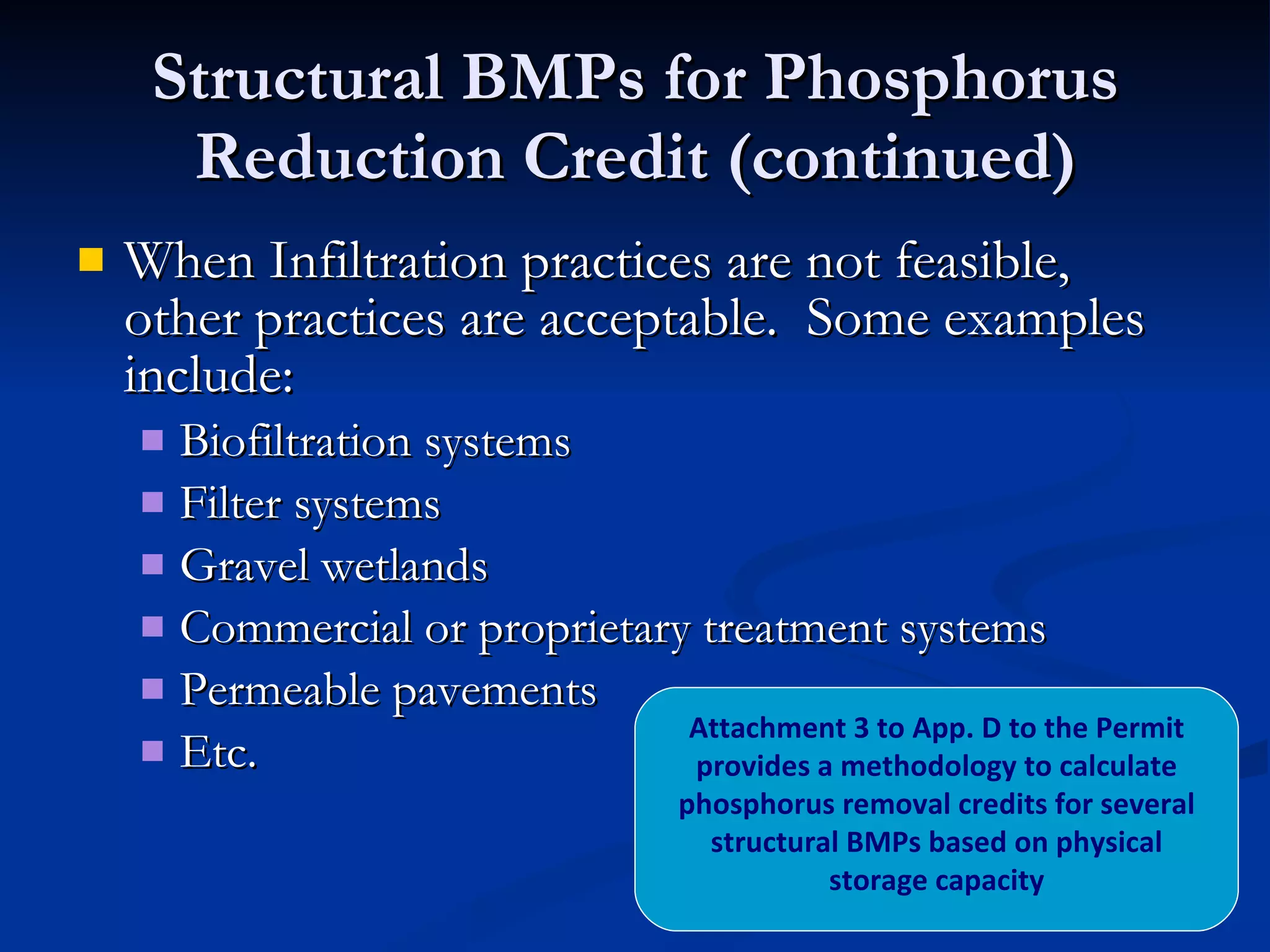 Structural BMPs for Phosphorus Reduction Credit (continued) When Infiltration practices are not feasible, other practices are acceptable.  Some examples include: Biofiltration systems Filter systems Gravel wetlands Commercial or proprietary treatment systems Permeable pavements Etc. Attachment 3 to App. D to the Permit provides a methodology to calculate phosphorus removal credits for several structural BMPs based on physical storage capacity 