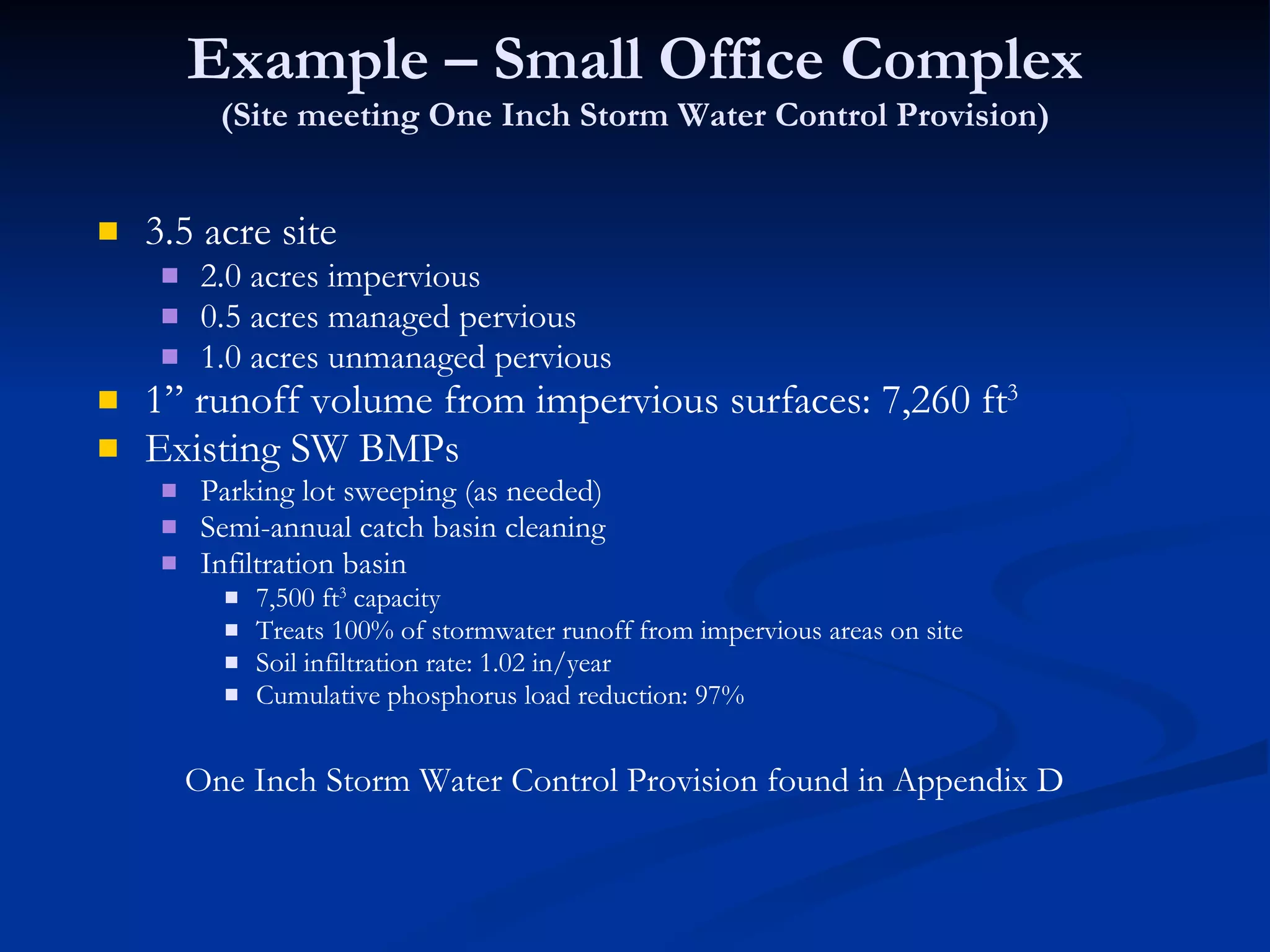 Example – Small Office Complex (Site meeting One Inch Storm Water Control Provision) 3.5 acre site 2.0 acres impervious 0.5 acres managed pervious 1.0 acres unmanaged pervious 1” runoff volume from impervious surfaces: 7,260 ft 3   Existing SW BMPs Parking lot sweeping (as needed) Semi-annual catch basin cleaning Infiltration basin 7,500 ft 3  capacity Treats 100% of stormwater runoff from impervious areas on site Soil infiltration rate: 1.02 in/year Cumulative phosphorus load reduction: 97%  One Inch Storm Water Control Provision found in Appendix D 