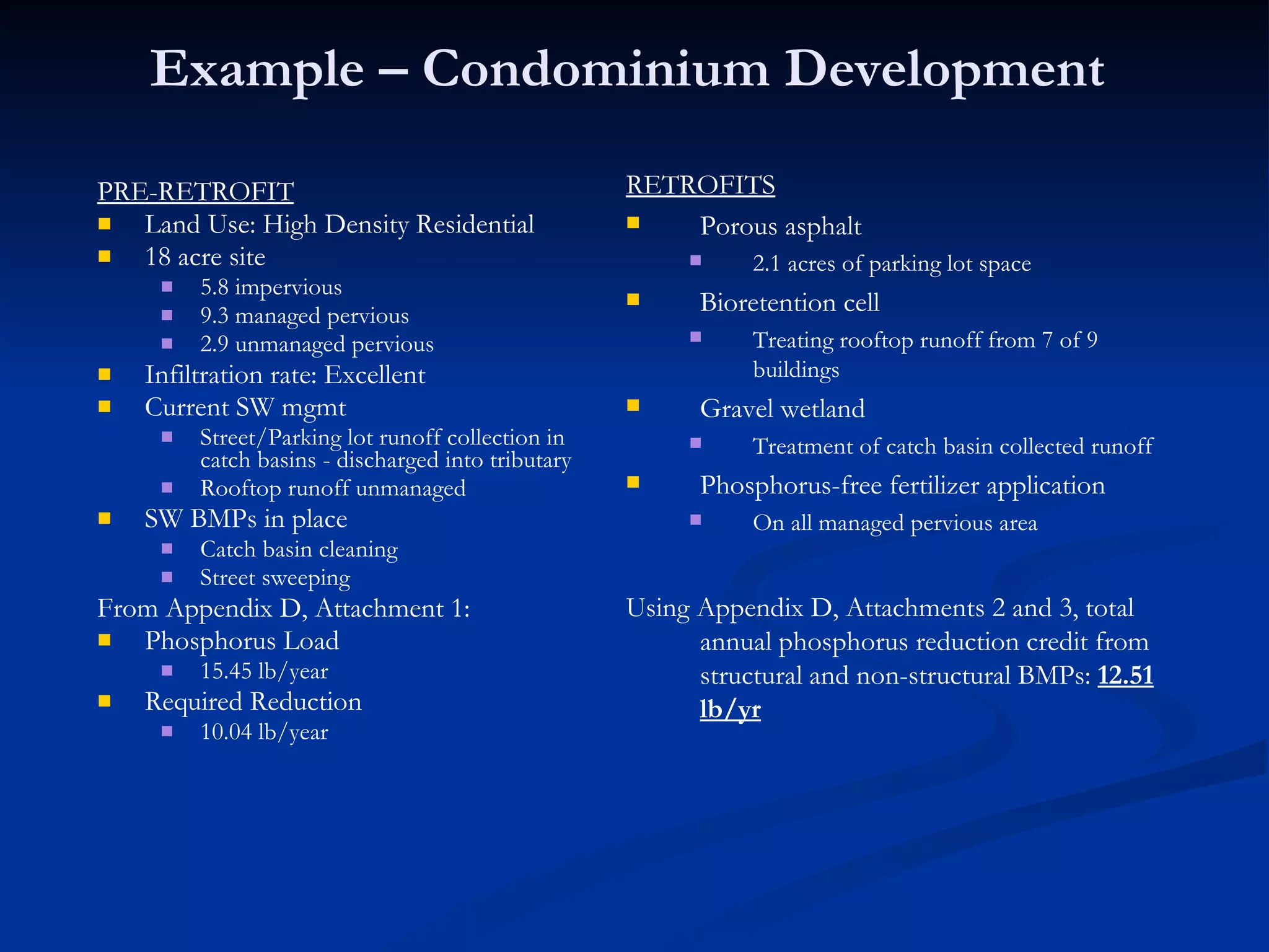 Example – Condominium Development  PRE-RETROFIT Land Use: High Density Residential 18 acre site 5.8 impervious 9.3 managed pervious 2.9 unmanaged pervious Infiltration rate: Excellent Current SW mgmt Street/Parking lot runoff collection in catch basins - discharged into tributary  Rooftop runoff unmanaged SW BMPs in place Catch basin cleaning Street sweeping From Appendix D, Attachment 1: Phosphorus Load  15.45 lb/year Required Reduction 10.04 lb/year  RETROFITS Porous asphalt 2.1 acres of parking lot space Bioretention cell Treating rooftop runoff from 7 of 9 buildings Gravel wetland Treatment of catch basin collected runoff Phosphorus-free fertilizer application On all managed pervious area Using Appendix D, Attachments 2 and 3, total annual phosphorus reduction credit from structural and non-structural BMPs:  12.51 lb/yr 