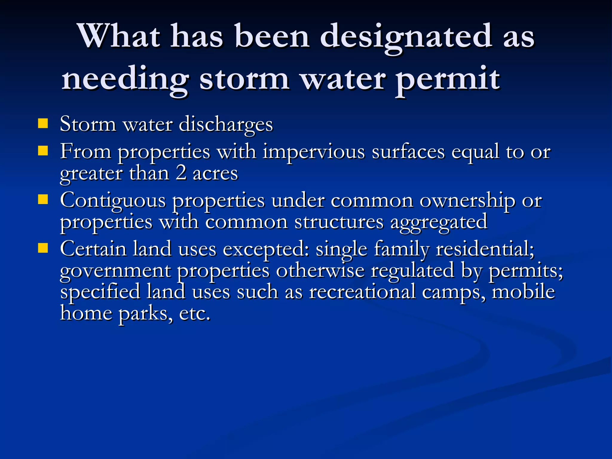 What has been designated as needing storm water permit Storm water discharges From properties with impervious surfaces equal to or greater than 2 acres Contiguous properties under common ownership or properties with common structures aggregated Certain land uses excepted: single family residential; government properties otherwise regulated by permits; specified land uses such as recreational camps, mobile home parks, etc. 
