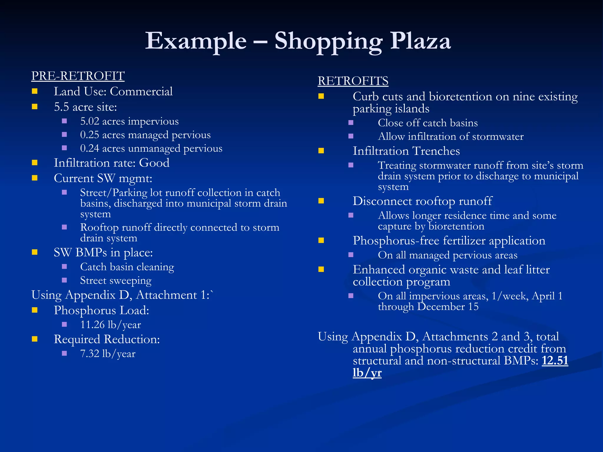 Example – Shopping Plaza  PRE-RETROFIT Land Use: Commercial 5.5 acre site: 5.02 acres impervious 0.25 acres managed pervious 0.24 acres unmanaged pervious Infiltration rate: Good Current SW mgmt:  Street/Parking lot runoff collection in catch basins, discharged into municipal storm drain system  Rooftop runoff directly connected to storm drain system SW BMPs in place: Catch basin cleaning Street sweeping Using Appendix D, Attachment 1:` Phosphorus Load: 11.26 lb/year Required Reduction: 7.32 lb/year  RETROFITS Curb cuts and bioretention on nine existing parking islands Close off catch basins Allow infiltration of stormwater Infiltration Trenches Treating stormwater runoff from site’s storm drain system prior to discharge to municipal system Disconnect rooftop runoff Allows longer residence time and some capture by bioretention Phosphorus-free fertilizer application On all managed pervious areas Enhanced organic waste and leaf litter collection program On all impervious areas, 1/week, April 1 through December 15 Using Appendix D, Attachments 2 and 3, total annual phosphorus reduction credit from structural and non-structural BMPs:  12.51 lb/yr 