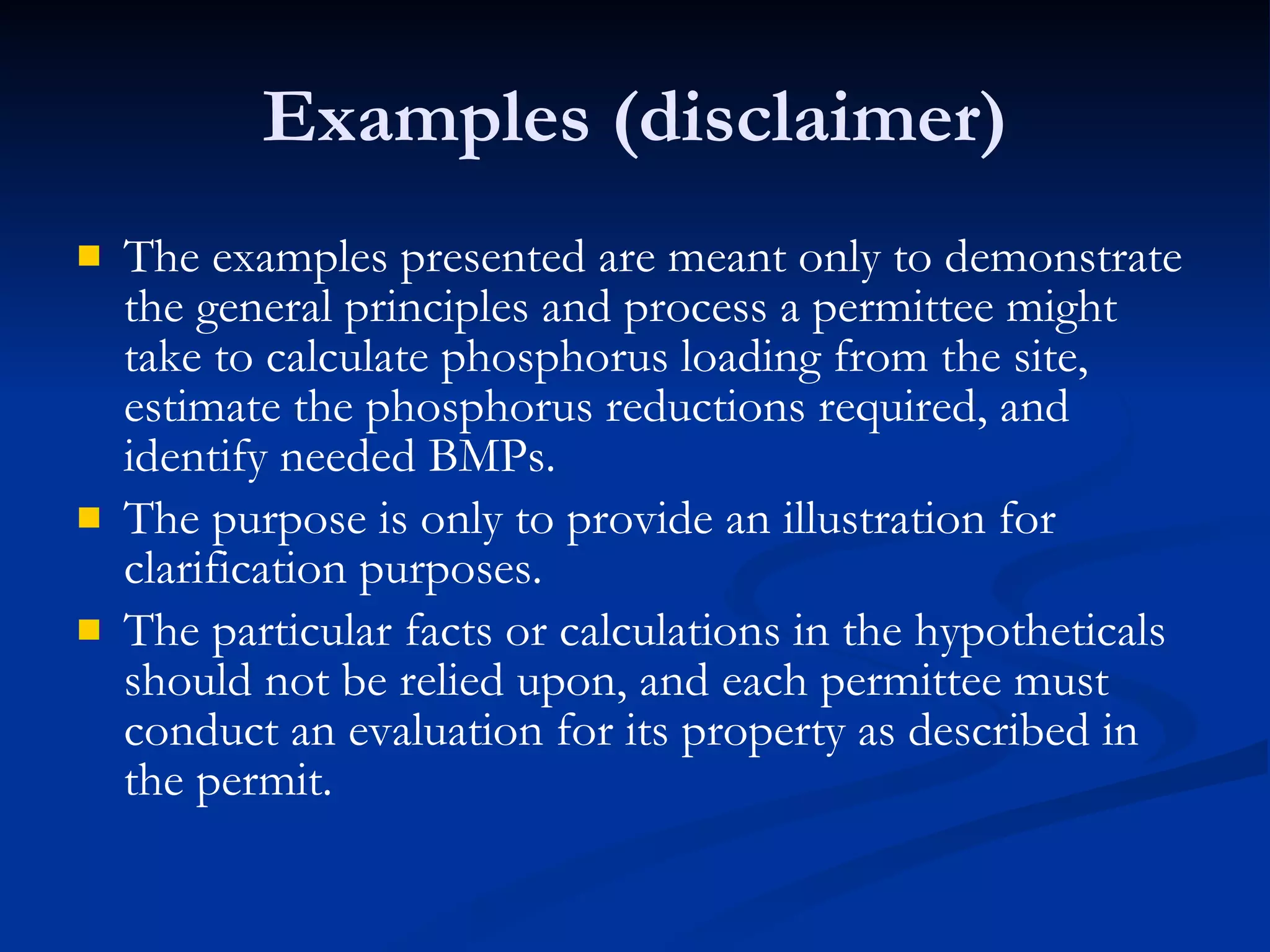 Examples (disclaimer) The examples presented are meant only to demonstrate the general principles and process a permittee might take to calculate phosphorus loading from the site, estimate the phosphorus reductions required, and identify needed BMPs.  The purpose is only to provide an illustration for clarification purposes.  The particular facts or calculations in the hypotheticals should not be relied upon, and each permittee must conduct an evaluation for its property as described in the permit. 
