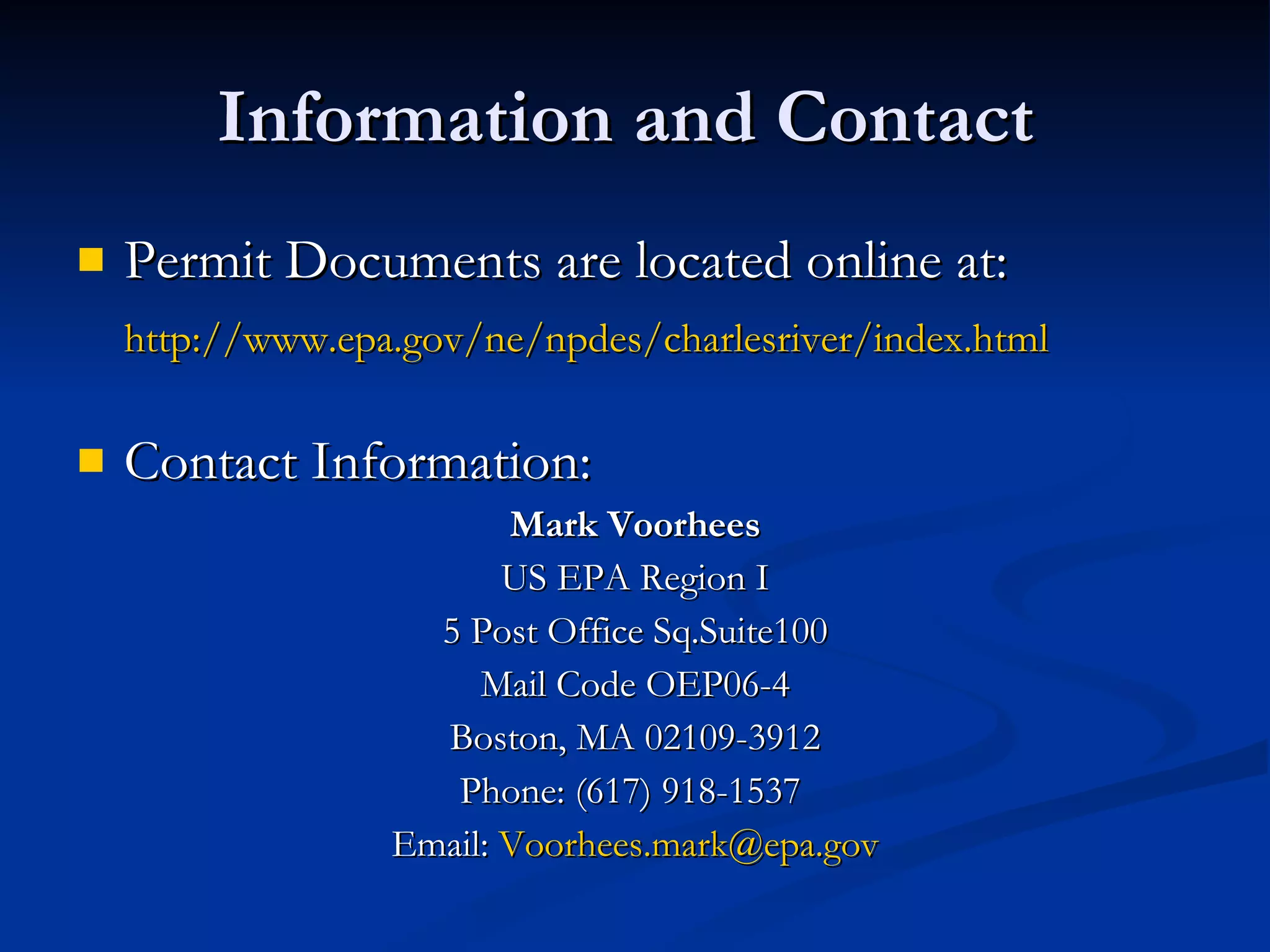 Information and Contact  Permit Documents are located online at: http://www.epa.gov/ne/npdes/charlesriver/index.html   Contact Information:  Mark Voorhees US EPA Region I 5 Post Office Sq.Suite100 Mail Code OEP06-4 Boston, MA 02109-3912 Phone: (617) 918-1537  Email:  [email_address] 