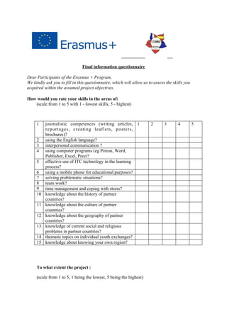 Final information questionnaire
Dear Participants of the Erasmus + Program,
We kindly ask you to fill in this questionnaire, which will allow us to assess the skills you
acquired within the assumed project objectives.
How would you rate your skills in the areas of:
(scale from 1 to 5 with 1 - lowest skills, 5 - highest)
1 journalistic competences (writing articles,
reportages, creating leaflets, posters,
brochures)?
1 2 3 4 5
2 using the English language?
3 interpersonal communication ?
4 using computer programs (eg Pixton, Word,
Publisher, Excel, Prezi?
5 effective use of ITC technology in the learning
process?
6 using a mobile phone for educational purposes?
7 solving problematic situations?
8 team work?
9 time management and coping with stress?
10 knowledge about the history of partner
countries?
11 knowledge about the culture of partner
countries?
12 knowledge about the geography of partner
countries?
13 knowledge of current social and religious
problems in partner countries?
14 thematic topics on individual youth exchanges?
15 knowledge about knowing your own region?
To what extent the project :
(scale from 1 to 5, 1 being the lowest, 5 being the highest)
 