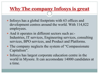 Why The company Infosys is greatInfosys has a global footprints with 63 offices and development centres around the world. With 114,822 employees.And it operates in different sectors such as:- Industries, IT services, Engineering services, consulting services, BPO services, and Product and Platforms.The company neglects the system of “Compassionate Capitalism”.Infosys has largest corporate education centre in the world in Mysore. It can accomodate 14000 candidates at a time.