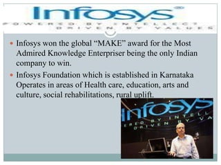 Infosys won the global “MAKE” award for the Most Admired Knowledge Enterpriser being the only Indian company to win.Infosys Foundation which is established in Karnataka Operates in areas of Health care, education, arts and culture, social rehabilitations, rural uplift.