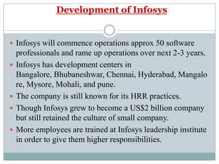Development of InfosysInfosys will commence operations approx 50 software professionals and rame up operations over next 2-3 years.Infosys has development centers in Bangalore, Bhubaneshwar, Chennai, Hyderabad, Mangalore, Mysore, Mohali, and pune.The company is still known for its HRR practices.Though Infosys grew to become a US$2 billion company but still retained the culture of small company.More employees are trained at Infosys leadership institute in order to give them higher responsibilities. 