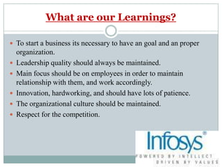 What are our Learnings?To start a business its necessary to have an goal and an proper organization.Leadership quality should always be maintained.Main focus should be on employees in order to maintain relationship with them, and work accordingly.Innovation, hardworking, and should have lots of patience.The organizational culture should be maintained.Respect for the competition.