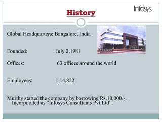 HistoryGlobal Headquarters: Bangalore, IndiaFounded: 		July 2,1981Offices: 	            63 offices around the worldEmployees: 		1,14,822Murthy started the company by borrowing Rs,10,000/-. Incorporated as “Infosys Consultants Pvt.Ltd”,