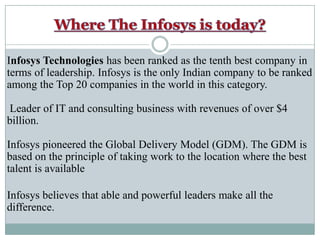 Where The Infosys is today?Infosys Technologies has been ranked as the tenth best company in terms of leadership. Infosys is the only Indian company to be ranked among the Top 20 companies in the world in this category.Leader of IT and consulting business with revenues of over $4 billion. Infosys pioneered the Global Delivery Model (GDM). The GDM is based on the principle of taking work to the location where the best talent is availableInfosys believes that able and powerful leaders make all the difference.