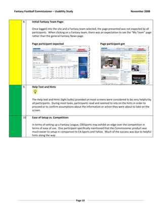 Fantasy Football Commissioner – Usability Study                                                 November 2008


       8.     Initial Fantasy Team Page:

              Once logged into the site and a Fantasy team selected, the page presented was not expected by all
              participants. When clicking on a Fantasy team, there was an expectation to see the “My Team” page
              rather than the general Fantasy News page.

              Page participant expected                                Page participant got




       9.     Help Text and Hints



              The Help text and Hints (light bulbs) provided on most screens were considered to be very helpful by
              all participants. During most tasks, participants read and seemed to rely on the hints in order to
              proceed or to confirm assumptions about the information or action they were about to take on the
              screen.

       10.    Ease of Setup vs. Competition:

              In terms of setting up a Fantasy League, CBSSports may exhibit an edge over the competition in
              terms of ease of use. One participant specifically mentioned that the Commissioner product was
              much easier to setup in comparison to EA Sports and Yahoo. Much of the success was due to helpful
              hints along the way.




                                                  Page 10
 