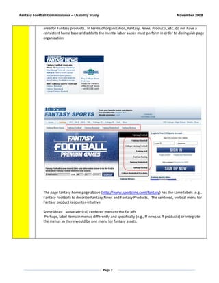 Fantasy Football Commissioner – Usability Study                                                      November 2008


              area for Fantasy products. In terms of organization, Fantasy, News, Products, etc. do not have a
              consistent home base and adds to the mental labor a user must perform in order to distinguish page
              organization.




              The page fantasy home page above (http://www.sportsline.com/fantasy) has the same labels (e.g.,
              Fantasy Football) to describe Fantasy News and Fantasy Products. The centered, vertical menu for
              Fantasy product is counter-intuitive

              Some ideas: Move vertical, centered menu to the far left
               Perhaps, label items in menus differently and specifically (e.g., ff news vs ff products) or integrate
              the menus so there would be one menu for fantasy assets.




                                                     Page 2
 