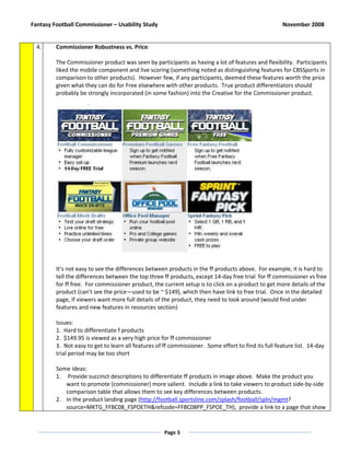 Fantasy Football Commissioner – Usability Study                                                      November 2008


  4.     Commissioner Robustness vs. Price:

         The Commissioner product was seen by participants as having a lot of features and flexibility. Participants
         liked the mobile component and live scoring (something noted as distinguishing features for CBSSports in
         comparison to other products). However few, if any participants, deemed these features worth the price
         given what they can do for Free elsewhere with other products. True product differentiators should
         probably be strongly incorporated (in some fashion) into the Creative for the Commissioner product.




         It’s not easy to see the differences between products in the ff products above. For example, it is hard to
         tell the differences between the top three ff products, except 14-day free trial for ff commissioner vs free
         for ff free. For commissioner product, the current setup is to click on a product to get more details of the
         product (can’t see the price—used to be ~ $149), which then have link to free trial. Once in the detailed
         page, if viewers want more full details of the product, they need to look around (would find under
         features and new features in resources section)

         Issues:
         1. Hard to differentiate f products
         2. $149.95 is viewed as a very high price for ff commissioner
         3. Not easy to get to learn all features of ff commissioner. Some effort to find its full feature list. 14-day
         trial period may be too short

         Some ideas:
         1. Provide succinct descriptions to differentiate ff products in image above. Make the product you
            want to promote (commissioner) more salient. Include a link to take viewers to product side-by-side
            comparison table that allows them to see key differences between products.
         2. In the product landing page (http://football.sportsline.com/splash/football/spln/mgmt?
            source=MKTG_FFBC08_FSPOETH&refcode=FFBC08PP_FSPOE_TH), provide a link to a page that show


                                                     Page 3
 