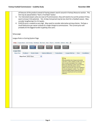 Fantasy Football Commissioner – Usability Study                                                 November 2008


            all features of the product instead of having viewers search around in Fantasy Resource section. This
            link may be placed before “Start a Trial Now” button
         3. For interested viewers who are new to ff commissioner, they will need to try out the product if they
            want to know it full potential. Yet, 14-day trial period may be too short for a football season. May
            consider lengthening it to 3-4 weeks.
         4. $149.95 price is viewed as very high. May need to consider alternative pricing scheme. Perhaps a
            small fixed price per owner instead of a single charge to commissioner. The current price will
            probably be the biggest hurdle to getting new users.


     Setup page:

     League Rules vs Scoring System Page




                                                  Page 4
 