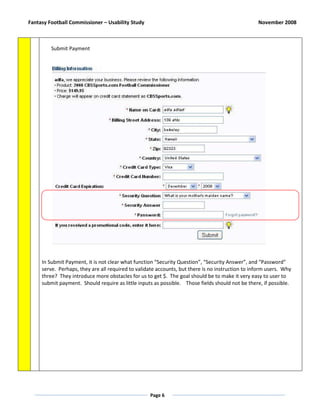 Fantasy Football Commissioner – Usability Study                                                   November 2008



         Submit Payment




     In Submit Payment, it is not clear what function “Security Question”, “Security Answer”, and “Password”
     serve. Perhaps, they are all required to validate accounts, but there is no instruction to inform users. Why
     three? They introduce more obstacles for us to get $. The goal should be to make it very easy to user to
     submit payment. Should require as little inputs as possible. Those fields should not be there, if possible.




                                                   Page 6
 