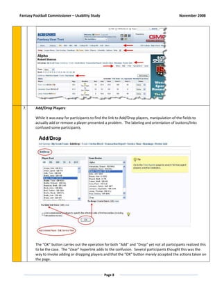 Fantasy Football Commissioner – Usability Study                                                    November 2008




  7.     Add/Drop Players:

         While it was easy for participants to find the link to Add/Drop players, manipulation of the fields to
         actually add or remove a player presented a problem. The labeling and orientation of buttons/links
         confused some participants.




         The “OK” button carries out the operation for both “Add” and “Drop” yet not all participants realized this
         to be the case. The “clear” hyperlink adds to the confusion. Several participants thought this was the
         way to invoke adding or dropping players and that the “OK” button merely accepted the actions taken on
         the page.


                                                    Page 8
 