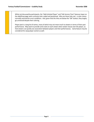 Fantasy Football Commissioner – Usability Study                                                   November 2008



         While not discussed by participants, the “Add Unlisted Player” and “Edit Service Time” features lower on
         the Add/Drop page seem curiously color coded and positioned. Why are these links red – a color choice
         normally reserved for error conditions. And, given that the links are below the “OK” button, they largely
         go unnoticed despite their coloring.

         Player pool is a long list of names, many of which may not mean much to viewers in terms of their past
         performance. May want to provide some stats on each viewer when viewer mouse over the player, so
         that viewers can quickly see association between players and their performances. Same feature may be
         considered for swap player section as well.




                                                   Page 9
 