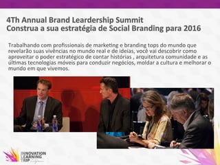 Trabalhando	
  com	
  proﬁssionais	
  de	
  marke7ng	
  e	
  branding	
  tops	
  do	
  mundo	
  que	
  
revelarão	
  suas	
  vivências	
  no	
  mundo	
  real	
  e	
  de	
  ideias,	
  você	
  vai	
  descobrir	
  como	
  
aproveitar	
  o	
  poder	
  estratégico	
  de	
  contar	
  histórias	
  ,	
  arquitetura	
  comunidade	
  e	
  as	
  
úl7mas	
  tecnologias	
  móveis	
  para	
  conduzir	
  negócios,	
  moldar	
  a	
  cultura	
  e	
  melhorar	
  o	
  
mundo	
  em	
  que	
  vivemos.	
  	
  
	
  
 