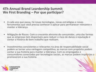  
•  A	
  cada	
  ano	
  que	
  passa,	
  há	
  novas	
  tecnologias,	
  novas	
  estratégias	
  e	
  novas	
  
ferramentas	
  que	
  você	
  precisa	
  conhecer	
  e	
  aplicar	
  para	
  permanecer	
  relevante	
  e	
  
manter	
  a	
  liderança.	
  
•  Mi7gação	
  de	
  Riscos:	
  Com	
  o	
  crescente	
  a7vismo	
  do	
  consumidor,	
  uma	
  das	
  formas	
  
que	
  as	
  empresas	
  tem	
  disponíveis	
  para	
  reduzir	
  o	
  risco	
  de	
  danos	
  à	
  reputação	
  é	
  
contar	
  a	
  história	
  do	
  bom	
  trabalho	
  que	
  realizam.	
  
•  Inves7mentos	
  consistentes	
  e	
  relevantes	
  na	
  área	
  de	
  responsabilidade	
  social	
  
podem	
  se	
  tornar	
  uma	
  vantagem	
  compe77va,	
  as	
  marcas	
  com	
  propósito	
  podem	
  
contar	
  a	
  sua	
  história	
  para	
  manter	
  a	
  liderança.	
  Com	
  os	
  empregados	
  e	
  
consumidores	
  conectados	
  por	
  tecnologias	
  sociais,	
  as	
  marcas	
  podem	
  inspirá-­‐los	
  a	
  
promoverem	
  a	
  sua	
  história.	
  
 