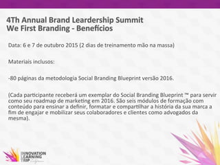 Data:	
  6	
  e	
  7	
  de	
  outubro	
  2015	
  (2	
  dias	
  de	
  treinamento	
  mão	
  na	
  massa)	
  
	
  
Materiais	
  inclusos:	
  
	
  
-­‐80	
  páginas	
  da	
  metodologia	
  Social	
  Branding	
  Blueprint	
  versão	
  2016.	
  
	
  
(Cada	
  par7cipante	
  receberá	
  um	
  exemplar	
  do	
  Social	
  Branding	
  Blueprint	
  ™	
  para	
  servir	
  
como	
  seu	
  roadmap	
  de	
  marke7ng	
  em	
  2016.	
  São	
  seis	
  módulos	
  de	
  formação	
  com	
  
conteúdo	
  para	
  ensinar	
  a	
  deﬁnir,	
  formatar	
  e	
  compar7lhar	
  a	
  história	
  da	
  sua	
  marca	
  a	
  
ﬁm	
  de	
  engajar	
  e	
  mobilizar	
  seus	
  colaboradores	
  e	
  clientes	
  como	
  advogados	
  da	
  
mesma).	
  
 