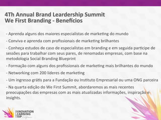 -­‐	
  Aprenda	
  alguns	
  dos	
  maiores	
  especialistas	
  de	
  marke7ng	
  do	
  mundo	
  
-­‐	
  Conviva	
  e	
  aprenda	
  com	
  proﬁssionais	
  de	
  marke7ng	
  brilhantes	
  
-­‐	
  Conheça	
  estudos	
  de	
  caso	
  de	
  especialistas	
  em	
  branding	
  e	
  em	
  seguida	
  par7cipe	
  de	
  
sessões	
  para	
  trabalhar	
  com	
  seus	
  pares,	
  de	
  renomadas	
  empresas,	
  com	
  base	
  na	
  
metodologia	
  Social	
  Branding	
  Blueprint	
  
-­‐	
  Formação	
  com	
  alguns	
  dos	
  proﬁssionais	
  de	
  marke7ng	
  mais	
  brilhantes	
  do	
  mundo	
  
-­‐	
  Networking	
  com	
  200	
  líderes	
  de	
  marke7ng	
  
-­‐	
  Um	
  ingresso	
  grá7s	
  para	
  a	
  Fundação	
  ou	
  Ins7tuto	
  Empresarial	
  ou	
  uma	
  ONG	
  parceira	
  
-­‐	
  Na	
  quarta	
  edição	
  do	
  We	
  First	
  Summit,	
  abordaremos	
  as	
  mais	
  recentes	
  
preocupações	
  das	
  empresas	
  com	
  as	
  mais	
  atualizadas	
  informações,	
  inspiração	
  e	
  
insights.	
  
 