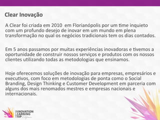 A	
  Clear	
  foi	
  criada	
  em	
  2010	
  	
  em	
  Florianópolis	
  por	
  um	
  7me	
  inquieto	
  
com	
  um	
  profundo	
  desejo	
  de	
  inovar	
  em	
  um	
  mundo	
  em	
  plena	
  
transformação	
  no	
  qual	
  os	
  negócios	
  tradicionais	
  tem	
  os	
  dias	
  contados.	
  
	
  
Em	
  5	
  anos	
  passamos	
  por	
  muitas	
  experiências	
  inovadoras	
  e	
  7vemos	
  a	
  
oportunidade	
  de	
  construir	
  nossos	
  serviços	
  e	
  produtos	
  com	
  os	
  nossos	
  
clientes	
  u7lizando	
  todas	
  as	
  metodologias	
  que	
  ensinamos.	
  	
  	
  
	
  
Hoje	
  oferecemos	
  soluções	
  de	
  inovação	
  para	
  empresas,	
  empresários	
  e	
  
execu7vos,	
  com	
  foco	
  em	
  metodologias	
  de	
  ponta	
  como	
  o	
  Social	
  
Branding,	
  Design	
  Thinking	
  e	
  Customer	
  Development	
  em	
  parceria	
  com	
  
alguns	
  dos	
  mais	
  renomados	
  mestres	
  e	
  empresas	
  nacionais	
  e	
  
internacionais.	
  
	
  
 