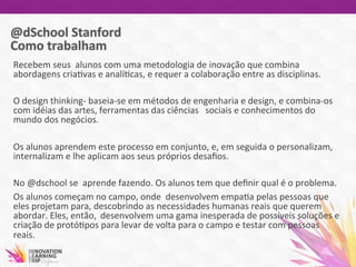 Recebem	
  seus	
  	
  alunos	
  com	
  uma	
  metodologia	
  de	
  inovação	
  que	
  combina	
  
abordagens	
  cria7vas	
  e	
  analí7cas,	
  e	
  requer	
  a	
  colaboração	
  entre	
  as	
  disciplinas.	
  
	
  
O	
  design	
  thinking-­‐	
  baseia-­‐se	
  em	
  métodos	
  de	
  engenharia	
  e	
  design,	
  e	
  combina-­‐os	
  
com	
  idéias	
  das	
  artes,	
  ferramentas	
  das	
  ciências	
   	
  sociais	
  e	
  conhecimentos	
  do	
  
mundo	
  dos	
  negócios.	
  
	
  
Os	
  alunos	
  aprendem	
  este	
  processo	
  em	
  conjunto,	
  e,	
  em	
  seguida	
  o	
  personalizam,	
  
internalizam	
  e	
  lhe	
  aplicam	
  aos	
  seus	
  próprios	
  desaﬁos.	
  
	
  
No	
  @dschool	
  se	
  	
  aprende	
  fazendo.	
  Os	
  alunos	
  tem	
  que	
  deﬁnir	
  qual	
  é	
  o	
  problema.	
  	
  
Os	
  alunos	
  começam	
  no	
  campo,	
  onde	
  	
  desenvolvem	
  empa7a	
  pelas	
  pessoas	
  que	
  
eles	
  projetam	
  para,	
  descobrindo	
  as	
  necessidades	
  humanas	
  reais	
  que	
  querem	
  
abordar.	
  Eles,	
  então, 	
  desenvolvem	
  uma	
  gama	
  inesperada	
  de	
  possíveis	
  soluções	
  e	
  
criação	
  de	
  protó7pos	
  para	
  levar	
  de	
  volta	
  para	
  o	
  campo	
  e	
  testar	
  com	
  pessoas	
  
reais.	
  	
  
	
  
 