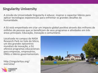 A	
  missão	
  da	
  Universidade	
  Singularity	
  é	
  educar,	
  inspirar	
  e	
  capacitar	
  líderes	
  para	
  
aplicar	
  tecnologias	
  exponenciais	
  para	
  enfrentar	
  os	
  grandes	
  desaﬁos	
  da	
  
humanidade.	
  	
  
	
  
A	
  SU	
  está	
  empenhada	
  em	
  criar	
  um	
  impacto	
  global	
  posi7vo	
  através	
  dos	
  milhares	
  de	
  
milhões	
  de	
  pessoas	
  que	
  se	
  beneﬁciam	
  de	
  seus	
  programas	
  e	
  a7vidades	
  em	
  três	
  
áreas	
  principais:	
  Educação,	
  Inovação	
  e	
  comunitário.	
  
	
  
Localizada	
  no	
  campus	
  da	
  NASA	
  
Research	
  Park	
  no	
  Vale	
  do	
  Silício,	
  
um	
  dos	
  grandes	
  epicentros	
  
mundiais	
  de	
  inovação,	
  a	
  SU	
  
oferece	
  programas	
  educacionais	
  
para	
  empresas,	
  empresários,	
  
ONGs	
  e	
  líderes	
  governamentais.	
  
	
  
hwp://singularityu.org/
overview/	
  	
  
	
  
	
  
 