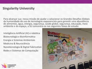 Para	
  alcançar	
  sua	
  	
  nossa	
  missão	
  de	
  ajudar	
  a	
  solucionar	
  os	
  Grandes	
  Desaﬁos	
  Globais	
  
da	
  humanidade	
  do	
  uso	
  de	
  tecnologias	
  exponenciais	
  para	
  garan7r	
  uma	
  abundância	
  
de	
  alimentos,	
  água,	
  energia,	
  segurança,	
  saúde	
  global,	
  segurança,	
  educação,	
  meio	
  
ambiente	
  e	
  do	
  espaço,	
  a	
  SU	
  concentra-­‐se	
  nas	
  seguintes	
  faixas	
  de	
  estudo:	
  
	
  
Inteligência	
  Ar7ﬁcial	
  (AI)	
  e	
  robó7ca	
  
Biotecnologia	
  e	
  Bioinformá7ca	
  
Energia	
  e	
  Sistemas	
  Ambientais	
  
Medicina	
  &	
  Neurociência	
  
Nanotecnologia	
  &	
  Digital	
  Fabrica7on	
  
Redes	
  e	
  Sistemas	
  de	
  Computação	
  
	
  
 