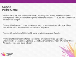 Pedro	
  Cintra,	
  um	
  brasileiro	
  que	
  trabalha	
  no	
  Google	
  há	
  8	
  anos	
  e	
  está	
  no	
  Vale	
  do	
  
Silício	
  (desde	
  2005),	
  vai	
  receber	
  o	
  grupo	
  de	
  empresários	
  da	
  ILT	
  2015	
  para	
  uma	
  visita	
  
exclusiva	
  ao	
  Google.	
  
	
  	
  	
  	
  	
  
Em	
  seguida	
  ele	
  estará	
  com	
  o	
  grupo	
  para	
  uma	
  conversa	
  enriquecedora	
  de	
  1	
  hora	
  
sobre	
  como	
  criar	
  ambientes	
  inovadores	
  nas	
  empresas.	
  	
  
	
  
Pedro	
  está	
  no	
  Vale	
  do	
  Silício	
  há	
  10	
  anos,	
  sendo	
  8	
  desses	
  no	
  Google.	
  	
  
	
  	
  
Proﬁssional	
  Senior	
  com	
  extensa	
  experiência	
  em	
  Partnerships,	
  Opera7ons,	
  
Enterprise	
  IT,	
  Management,	
  Sales	
  e	
  Marke7ng	
  em	
  empresas	
  nos	
  EUA,	
  Reino	
  Unido,	
  
Alemanha,	
  Espanha,	
  Suiça	
  e	
  Brasil.	
  	
  
	
  
 