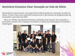 Pensando	
  em	
  oportunizar	
  uma	
  experiência	
  diferenciada	
  em	
  inovação	
  no	
  Vale	
  do	
  
Silício,	
  a	
  Clear	
  criou	
  esse	
  seminário	
  exclusivo	
  de	
  2	
  dias	
  dentro	
  da	
  programação da	
  
Innova7on	
  Learning	
  Trip	
  2015.	
  
	
  	
  	
  	
  Para	
  um	
  melhor	
  aproveitamento	
  dos	
  conteúdos	
  dos	
  mestres	
  em	
  inovação,	
  o	
  
seminário	
  contará	
  com	
  traduçao	
  simultânea	
  e	
  apoio	
  das	
  facilitadoras	
  Fernanda	
  e	
  
Mariângela.	
  	
  	
  	
  
 