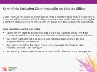 2	
  dias	
  intensos	
  nos	
  quais	
  os	
  par7cipantes	
  terão	
  a	
  oportunidade	
  única	
  de	
  aprender	
  e	
  
trocar	
  com	
  dois	
  mestres	
  de	
  Stanford	
  e	
  autores	
  renomados	
  de	
  livros	
  sobre	
  inovação	
  
e	
  também	
  colocar	
  a	
  mão	
  na	
  massa	
  com	
  um	
  grupo	
  de	
  líderes	
  altamente	
  qualiﬁcado.	
  	
  
	
  
Uma	
  experiência	
  única	
  que	
  inclui:	
  
•  Conhecer	
  um	
  método	
  prá7co	
  e	
  rápido	
  para	
  inovar	
  visando	
  aplicar	
  medidas	
  
cria7vas	
  e	
  analí7cas	
  para	
  superar	
  os	
  desaﬁos	
  atuais	
  e	
  se	
  preparar	
  para	
  o	
  futuro.	
  	
  
•  Aprender	
  e	
  debater	
  sobe	
  os	
  desaﬁos	
  da	
  escalabilidade,	
  grande	
  dor	
  dos	
  
empreendedores	
  atualmente.	
  
•  Aprender	
  e	
  trabalhar	
  hands	
  on	
  com	
  as	
  metodologias	
  u7lizadas	
  na	
  Ideo,	
  
referência	
  mundial	
  em	
  inovaçao.	
  	
  
•  Networking	
  com	
  empreendedores	
  inovadores	
  de	
  diversos	
  ramos	
  de	
  negócios.	
  	
  	
  	
  	
  
 