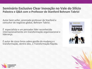 Autor	
  best-­‐seller,	
  premiado	
  professor	
  de	
  Stanford	
  e	
  
consultor	
  de	
  negócios	
  global,	
  Behnam	
  Tabrizi.	
  
	
  
É	
  	
  especialista	
  e	
  um	
  pensador	
  líder	
  reconhecido	
  
internacionalmente	
  em	
  transformação	
  organizacional	
  e	
  
liderança.	
  
	
  
É	
  autor	
  de	
  cinco	
  livros	
  sobre	
  gestão	
  da	
  mudança	
  e	
  
transformação,	
  dentre	
  eles,	
  o	
  Transformação	
  Rápida.	
  
	
  
	
  
	
  
	
  
	
  
 