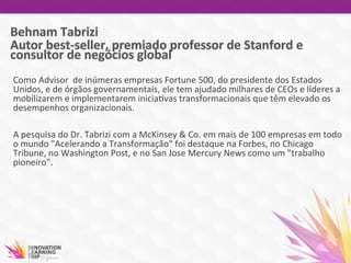 Como	
  Advisor	
  	
  de	
  inúmeras	
  empresas	
  Fortune	
  500,	
  do	
  presidente	
  dos	
  Estados	
  
Unidos,	
  e	
  de	
  órgãos	
  governamentais,	
  ele	
  tem	
  ajudado	
  milhares	
  de	
  CEOs	
  e	
  líderes	
  a	
  
mobilizarem	
  e	
  implementarem	
  inicia7vas	
  transformacionais	
  que	
  têm	
  elevado	
  os	
  	
  
desempenhos	
  organizacionais.	
  
	
  
A	
  pesquisa	
  do	
  Dr.	
  Tabrizi	
  com	
  a	
  McKinsey	
  &	
  Co.	
  em	
  mais	
  de	
  100	
  empresas	
  em	
  todo	
  
o	
  mundo	
  "Acelerando	
  a	
  Transformação"	
  foi	
  destaque	
  na	
  Forbes,	
  no	
  Chicago	
  
Tribune,	
  no	
  Washington	
  Post,	
  e	
  no	
  San	
  Jose	
  Mercury	
  News	
  como	
  um	
  "trabalho	
  
pioneiro".	
  	
  
	
  
 