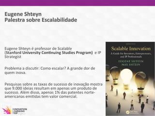 Eugene	
  Shteyn	
  é	
  professor	
  de	
  Scalable	
  
(Stanford	
  University	
  ConVnuing	
  Studies	
  Program)	
  	
  e	
  IP	
  
Strategist	
  	
  
	
  
Problema	
  a	
  discu7r:	
  Como	
  escalar?	
  A	
  grande	
  dor	
  de	
  
quem	
  inova.	
  	
  
	
  
Pesquisas	
  sobre	
  as	
  taxas	
  de	
  sucesso	
  de	
  inovação	
  mostra	
  
que	
  9.000	
  ideias	
  resultam	
  em	
  apenas	
  um	
  produto	
  de	
  
sucesso.	
  Além	
  disso,	
  apenas	
  1%	
  das	
  patentes	
  norte-­‐
americanas	
  emi7das	
  tem	
  valor	
  comercial.	
  
	
  
 