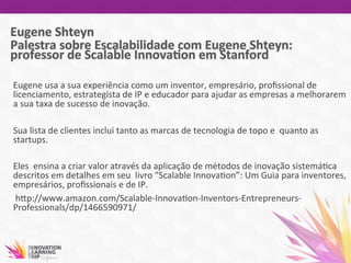  
Eugene	
  usa	
  a	
  sua	
  experiência	
  como	
  um	
  inventor,	
  empresário,	
  proﬁssional	
  de	
  
licenciamento,	
  estrategista	
  de	
  IP	
  e	
  educador	
  para	
  ajudar	
  as	
  empresas	
  a	
  melhorarem	
  
a	
  sua	
  taxa	
  de	
  sucesso	
  de	
  inovação.	
  
	
  	
  
Sua	
  lista	
  de	
  clientes	
  inclui	
  tanto	
  as	
  marcas	
  de	
  tecnologia	
  de	
  topo	
  e	
  	
  quanto	
  as	
  
startups.	
  
	
  	
  
Eles	
  	
  ensina	
  a	
  criar	
  valor	
  através	
  da	
  aplicação	
  de	
  métodos	
  de	
  inovação	
  sistemá7ca	
  
descritos	
  em	
  detalhes	
  em	
  seu	
  	
  livro	
  "Scalable	
  Innova7on”:	
  Um	
  Guia	
  para	
  inventores,	
  
empresários,	
  proﬁssionais	
  e	
  de	
  IP.	
  
	
  hwp://www.amazon.com/Scalable-­‐Innova7on-­‐Inventors-­‐Entrepreneurs-­‐
Professionals/dp/1466590971/	
  
	
  
	
  
 