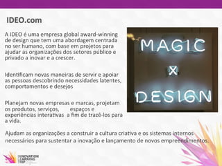 A	
  IDEO	
  é	
  uma	
  empresa	
  global	
  award-­‐winning	
  
de	
  design	
  que	
  tem	
  uma	
  abordagem	
  centrada	
  
no	
  ser	
  humano,	
  com	
  base	
  em	
  projetos	
  para	
  
ajudar	
  as	
  organizações	
  dos	
  setores	
  público	
  e	
  
privado	
  a	
  inovar	
  e	
  a	
  crescer.	
  
	
  
Iden7ﬁcam	
  novas	
  maneiras	
  de	
  servir	
  e	
  apoiar	
  
as	
  pessoas	
  descobrindo	
  necessidades	
  latentes,	
  
comportamentos	
  e	
  desejos	
  
	
  
Planejam	
  novas	
  empresas	
  e	
  marcas,	
  projetam	
  
os	
  produtos,	
  serviços,	
   	
  espaços	
  e	
  
experiências	
  intera7vas	
  	
  a	
  ﬁm	
  de	
  trazê-­‐los	
  para	
  
a	
  vida.	
  	
  
	
  
Ajudam	
  as	
  organizações	
  a	
  construir	
  a	
  cultura	
  cria7va	
  e	
  os	
  sistemas	
  internos	
  
necessários	
  para	
  sustentar	
  a	
  inovação	
  e	
  lançamento	
  de	
  novos	
  empreendimentos.	
  
	
  
 