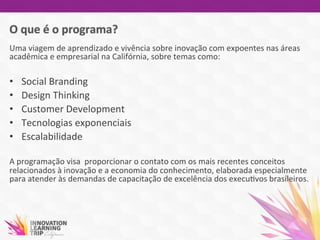 Uma	
  viagem	
  de	
  aprendizado	
  e	
  vivência	
  sobre	
  inovação	
  com	
  expoentes	
  nas	
  áreas	
  
acadêmica	
  e	
  empresarial	
  na	
  Califórnia,	
  sobre	
  temas	
  como:	
  
	
  
•  Social	
  Branding	
  
•  Design	
  Thinking	
  
•  Customer	
  Development	
  
•  Tecnologias	
  exponenciais	
  
•  Escalabilidade	
  	
  
	
  
A	
  programação	
  visa	
  	
  proporcionar	
  o	
  contato	
  com	
  os	
  mais	
  recentes	
  conceitos	
  
relacionados	
  à	
  inovação	
  e	
  a	
  economia	
  do	
  conhecimento,	
  elaborada	
  especialmente	
  
para	
  atender	
  às	
  demandas	
  de	
  capacitação	
  de	
  excelência	
  dos	
  execu7vos	
  brasileiros.	
  
	
  
 